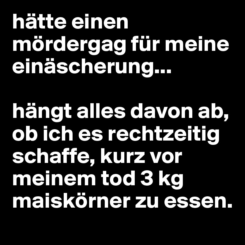 hätte einen mördergag für meine einäscherung... 

hängt alles davon ab, ob ich es rechtzeitig schaffe, kurz vor meinem tod 3 kg maiskörner zu essen.