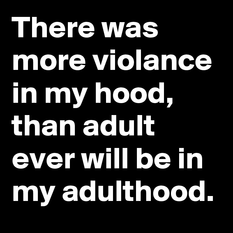 There was more violance in my hood, than adult ever will be in my adulthood. 