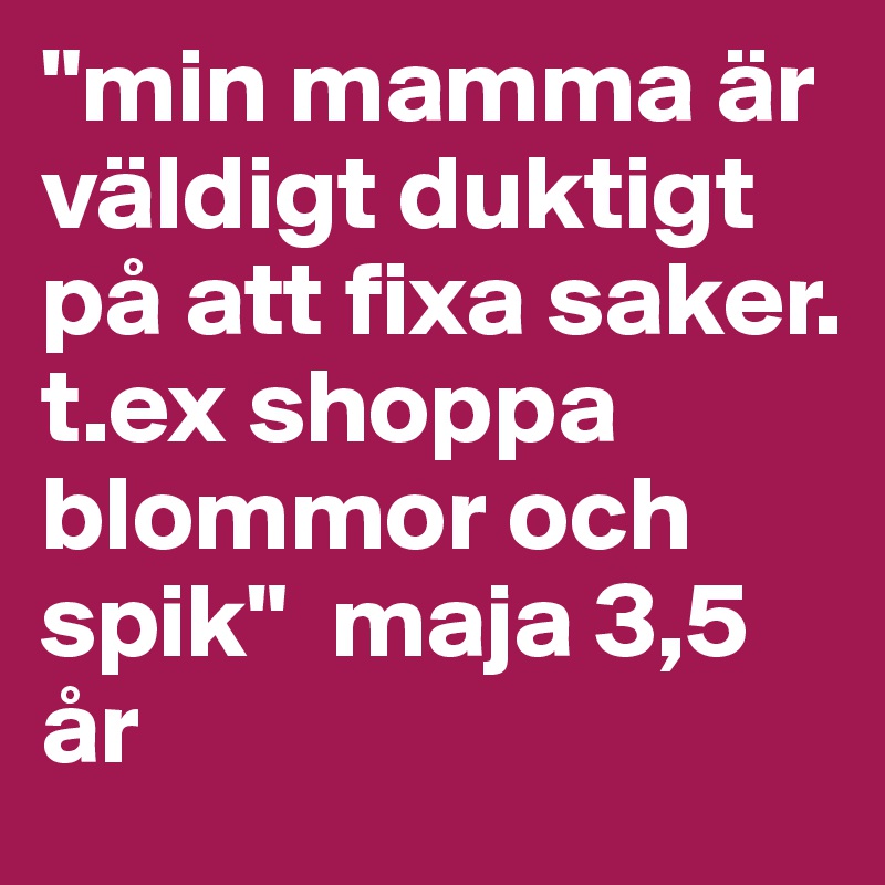 "min mamma är väldigt duktigt på att fixa saker. t.ex shoppa blommor och spik"  maja 3,5 år