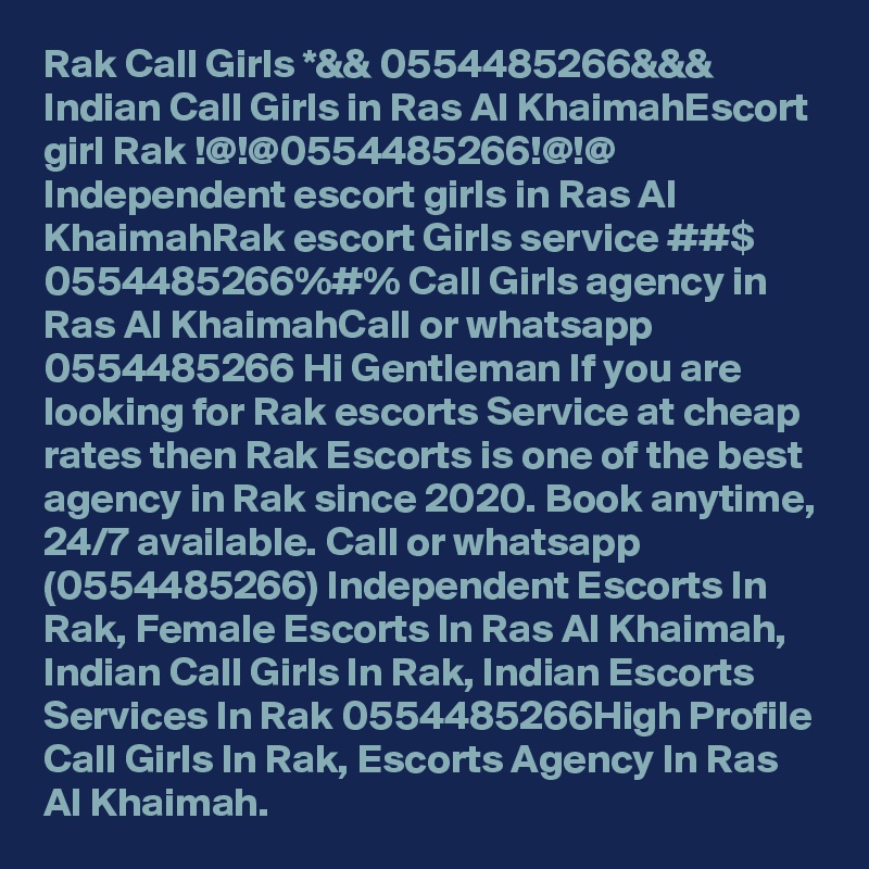 Rak Call Girls *&& 0554485266&&& Indian Call Girls in Ras Al KhaimahEscort girl Rak !@!@0554485266!@!@ Independent escort girls in Ras Al KhaimahRak escort Girls service ##$ 0554485266%#% Call Girls agency in Ras Al KhaimahCall or whatsapp 0554485266 Hi Gentleman If you are looking for Rak escorts Service at cheap rates then Rak Escorts is one of the best agency in Rak since 2020. Book anytime, 24/7 available. Call or whatsapp (0554485266) Independent Escorts In Rak, Female Escorts In Ras Al Khaimah, Indian Call Girls In Rak, Indian Escorts Services In Rak 0554485266High Profile Call Girls In Rak, Escorts Agency In Ras Al Khaimah.
