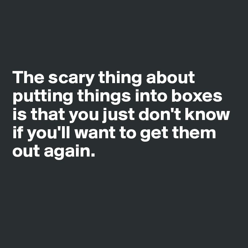 


The scary thing about putting things into boxes is that you just don't know if you'll want to get them out again.




