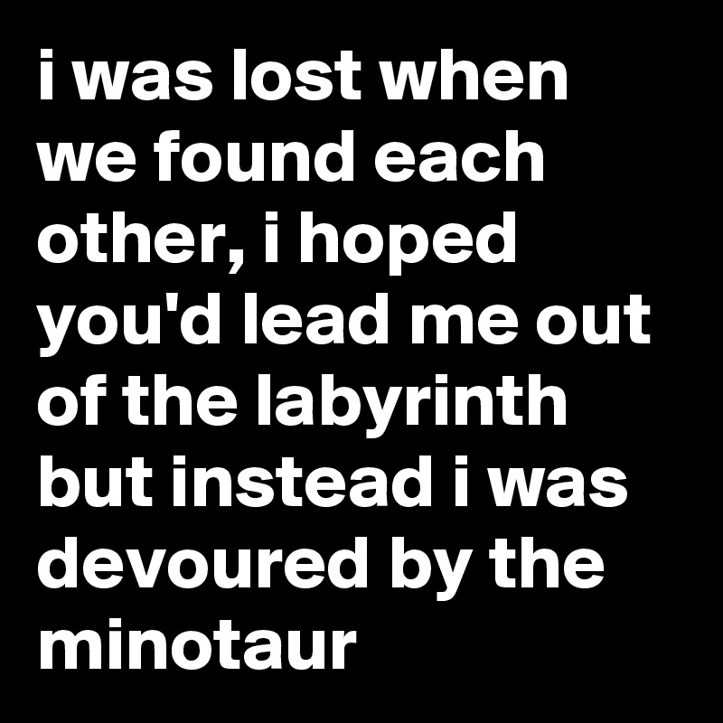 i was lost when we found each other, i hoped you'd lead me out of the labyrinth but instead i was devoured by the minotaur  