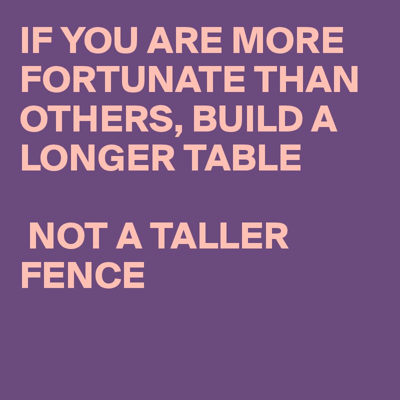 IF YOU ARE MORE FORTUNATE THAN OTHERS, BUILD A LONGER TABLE

 NOT A TALLER FENCE

