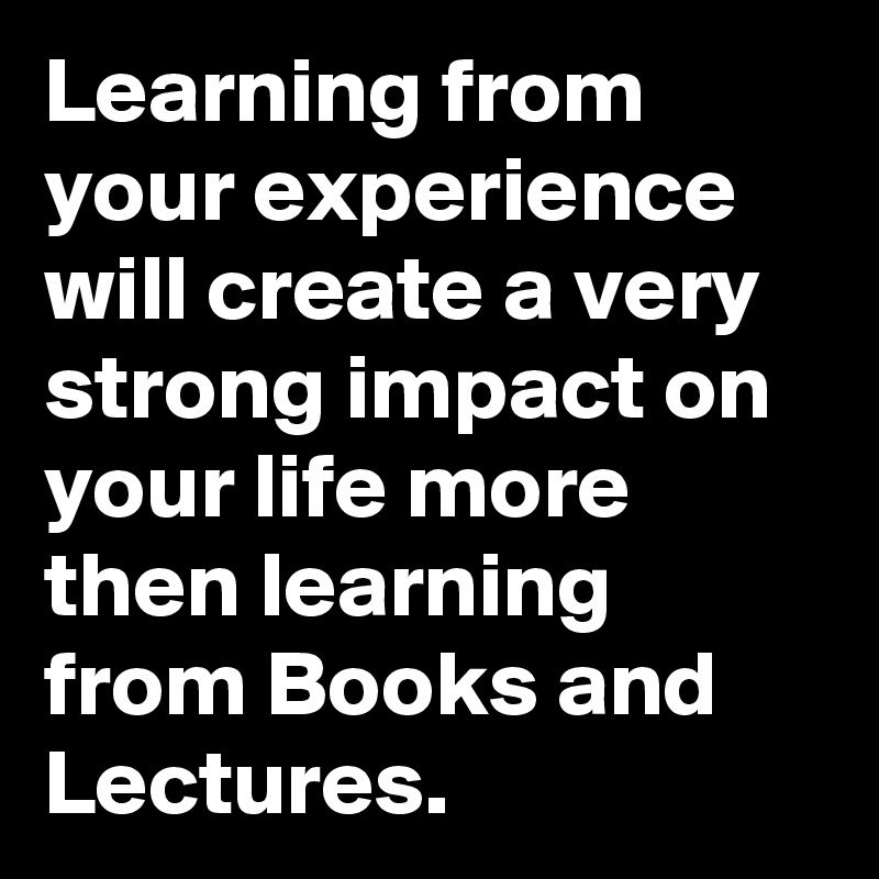 Learning from your experience will create a very strong impact on your life more then learning from Books and Lectures.