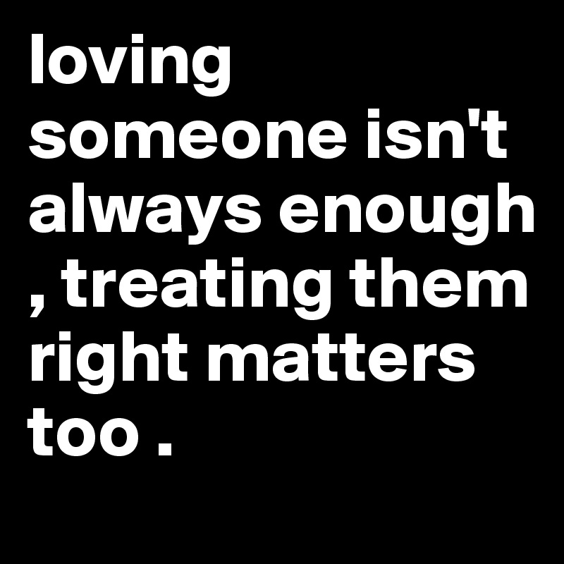 loving someone isn't always enough , treating them right matters too .  