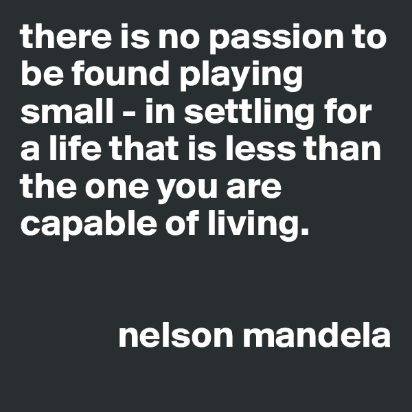 there is no passion to be found playing small - in settling for a life that is less than the one you are capable of living. 


             nelson mandela