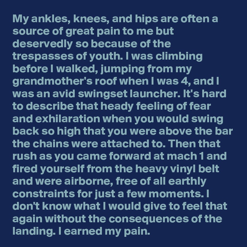 My ankles, knees, and hips are often a source of great pain to me but deservedly so because of the trespasses of youth. I was climbing before I walked, jumping from my grandmother's roof when I was 4, and I was an avid swingset launcher. It's hard to describe that heady feeling of fear and exhilaration when you would swing back so high that you were above the bar the chains were attached to. Then that rush as you came forward at mach 1 and fired yourself from the heavy vinyl belt and were airborne, free of all earthly constraints for just a few moments. I don't know what I would give to feel that again without the consequences of the landing. I earned my pain.