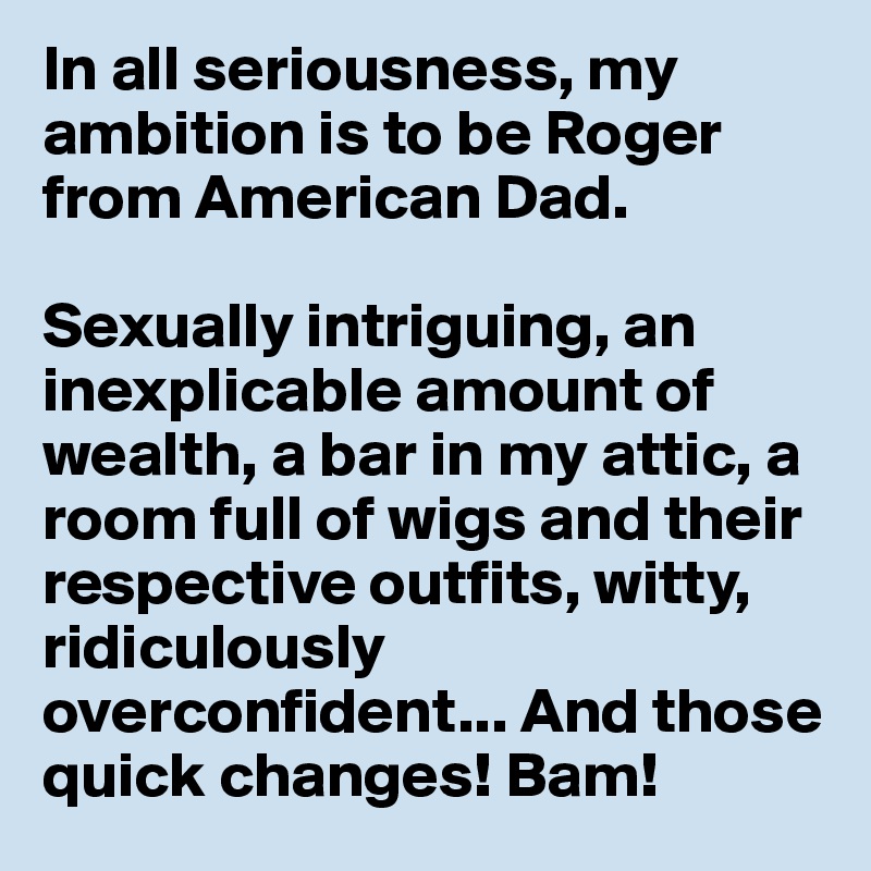 In all seriousness, my ambition is to be Roger from American Dad.

Sexually intriguing, an inexplicable amount of wealth, a bar in my attic, a room full of wigs and their respective outfits, witty, ridiculously overconfident... And those quick changes! Bam!