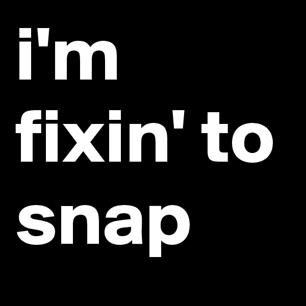 i'm fixin' to snap 