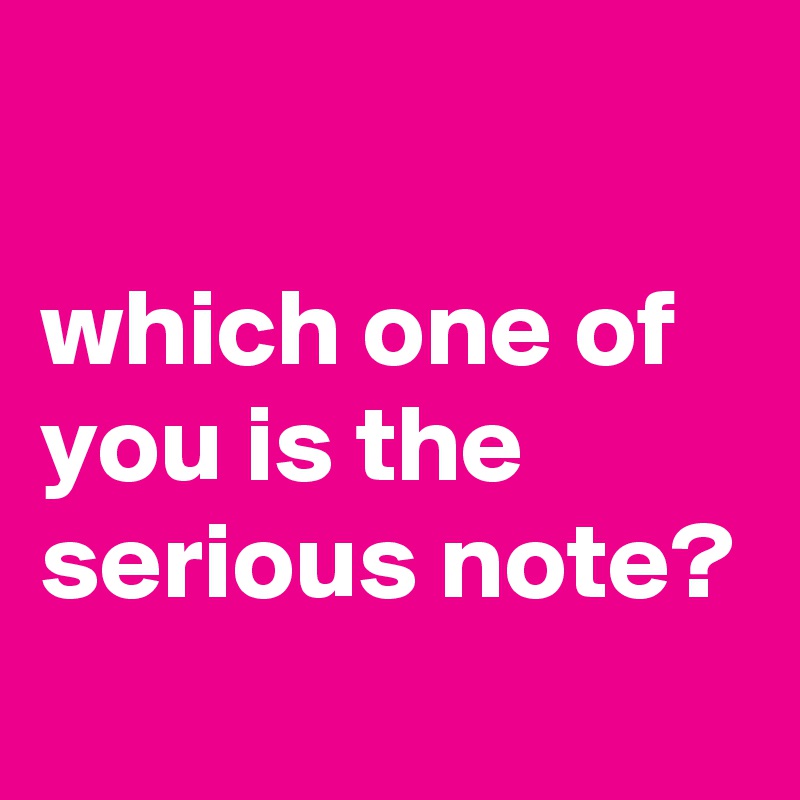 

which one of you is the serious note?
