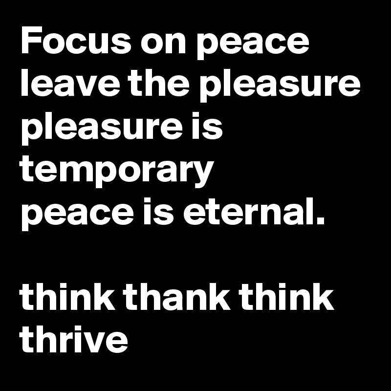Focus on peace leave the pleasure 
pleasure is temporary
peace is eternal.

think thank think thrive