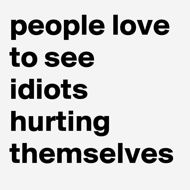 people love to see idiots hurting themselves