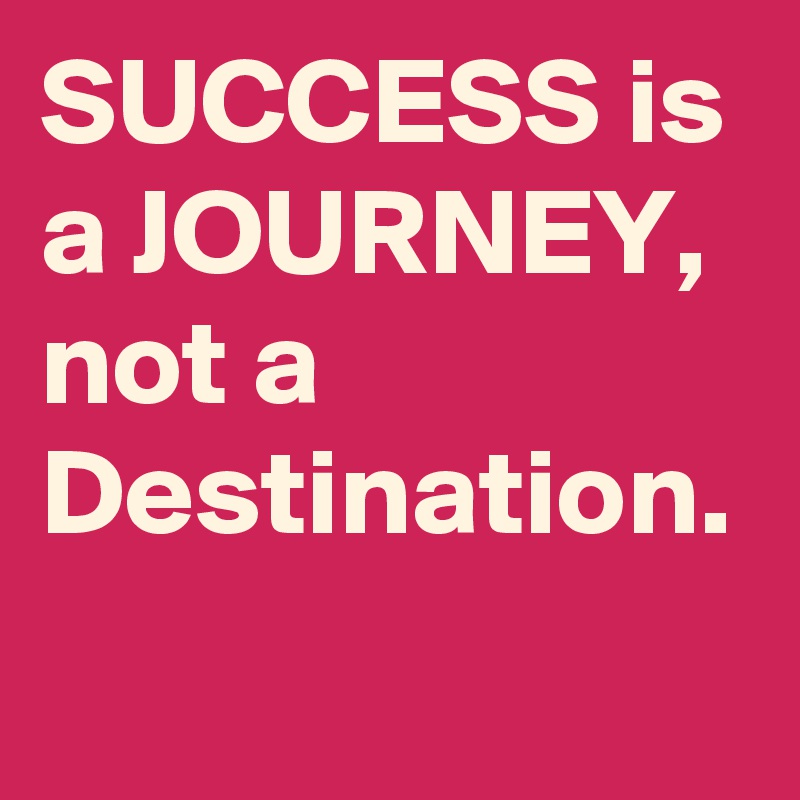 SUCCESS is a JOURNEY, not a Destination. 