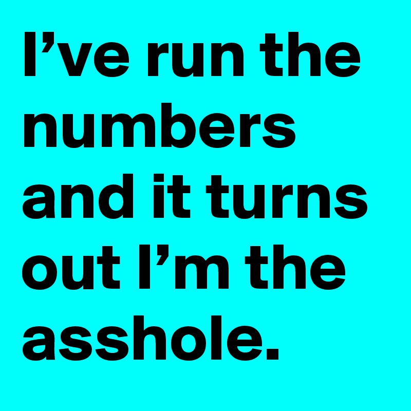 I’ve run the numbers and it turns out I’m the asshole.