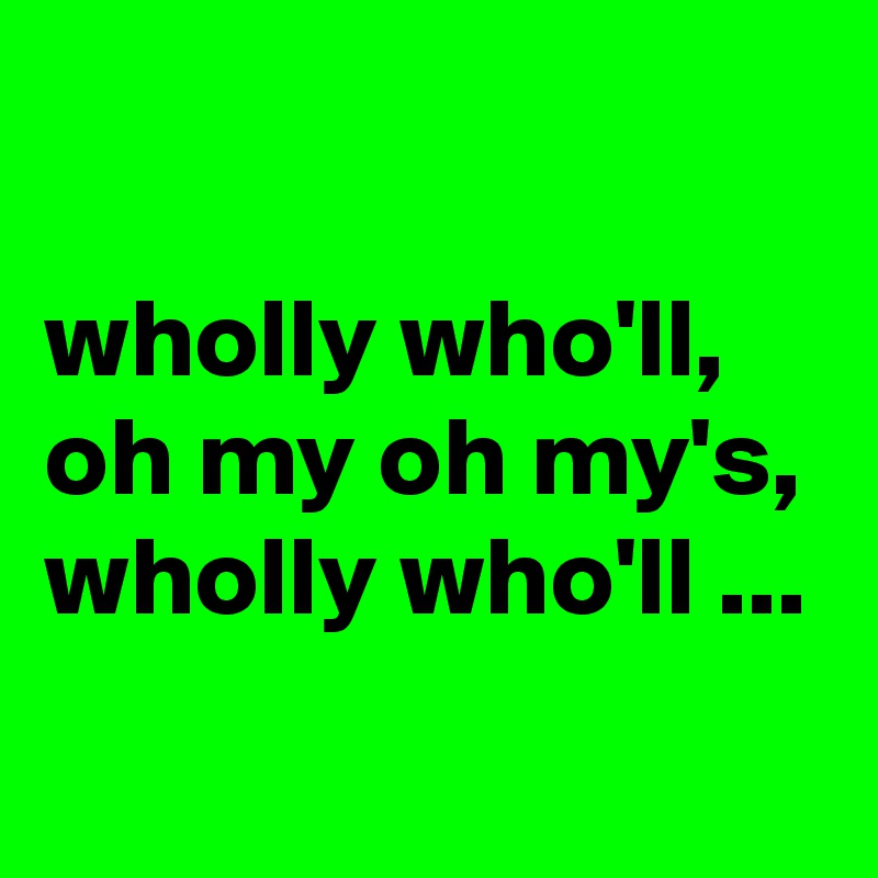 

wholly who'll, oh my oh my's, wholly who'll ...
