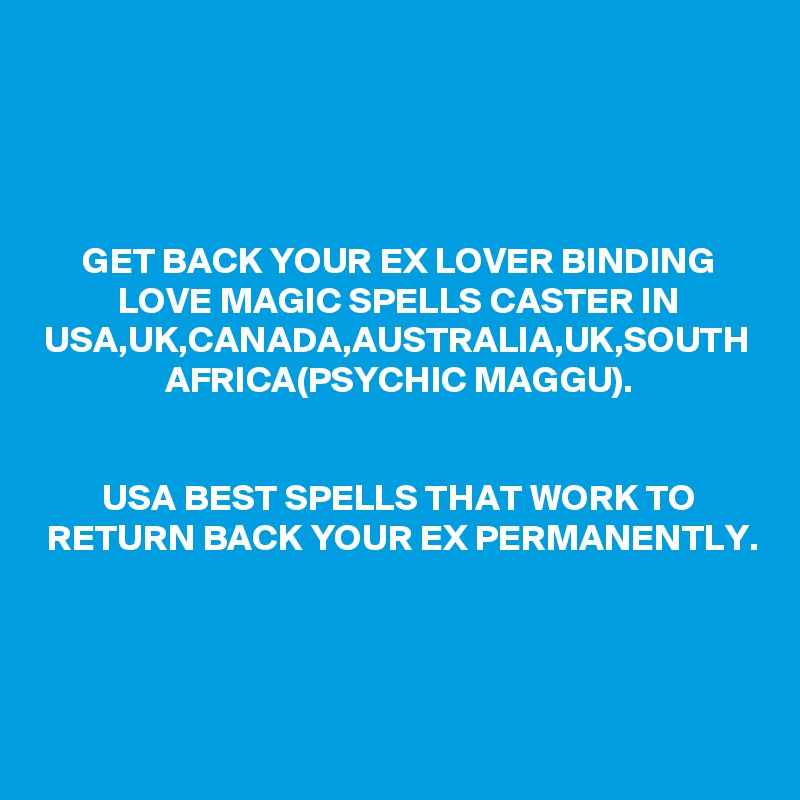 GET BACK YOUR EX LOVER BINDING LOVE MAGIC SPELLS CASTER IN USA,UK,CANADA,AUSTRALIA,UK,SOUTH AFRICA(PSYCHIC MAGGU).


USA BEST SPELLS THAT WORK TO RETURN BACK YOUR EX PERMANENTLY.
