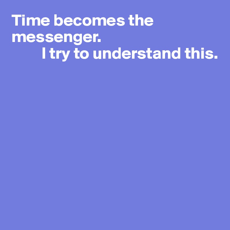Time becomes the messenger. 
         I try to understand this.








