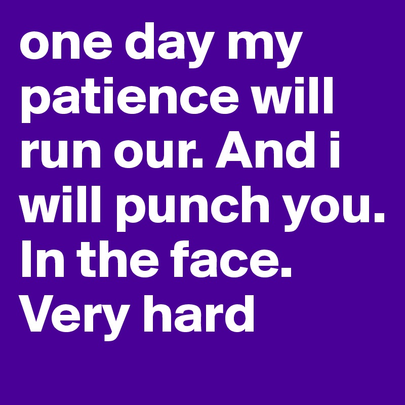 one day my patience will run our. And i will punch you. In the face. Very hard