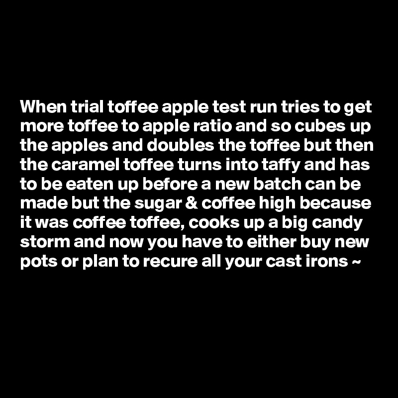 



When trial toffee apple test run tries to get more toffee to apple ratio and so cubes up the apples and doubles the toffee but then the caramel toffee turns into taffy and has to be eaten up before a new batch can be made but the sugar & coffee high because it was coffee toffee, cooks up a big candy storm and now you have to either buy new pots or plan to recure all your cast irons ~  




