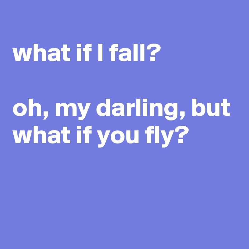 
what if I fall? 

oh, my darling, but what if you fly? 

 
 