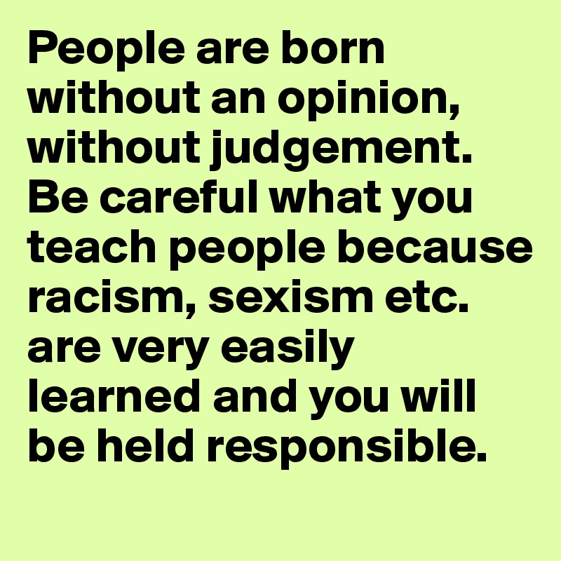 People are born without an opinion, without judgement. Be careful what you teach people because racism, sexism etc. are very easily learned and you will be held responsible. 