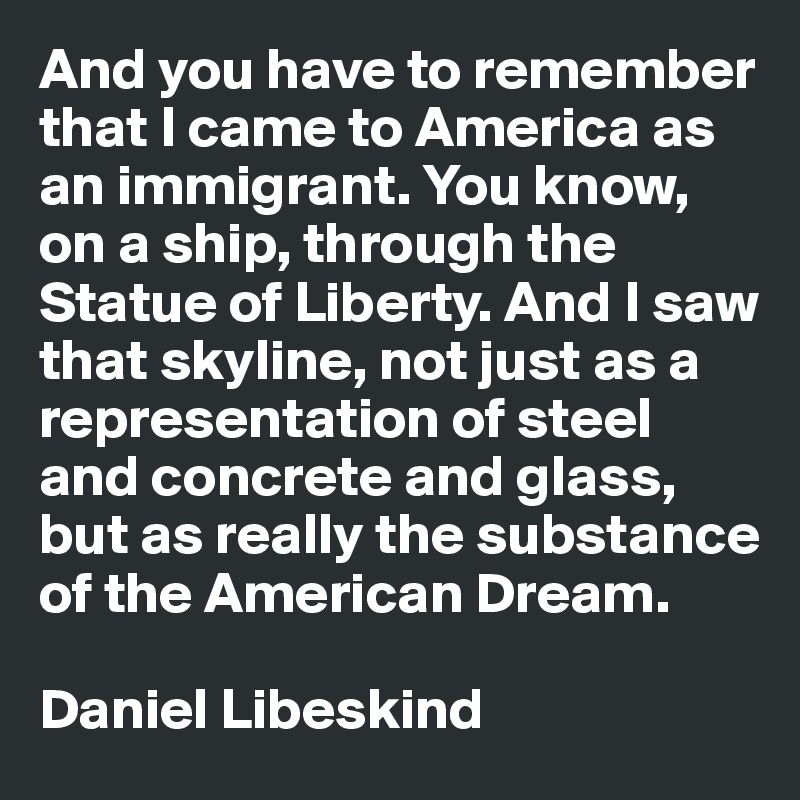 And you have to remember that I came to America as an immigrant. You know, on a ship, through the Statue of Liberty. And I saw that skyline, not just as a representation of steel and concrete and glass, but as really the substance of the American Dream. 

Daniel Libeskind