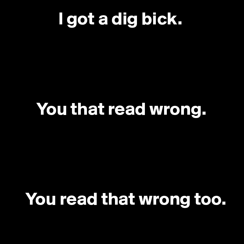              I got a dig bick.




       You that read wrong.




    You read that wrong too.
