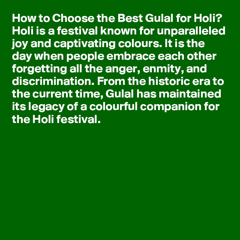 How to Choose the Best Gulal for Holi?
Holi is a festival known for unparalleled joy and captivating colours. It is the day when people embrace each other forgetting all the anger, enmity, and discrimination. From the historic era to the current time, Gulal has maintained its legacy of a colourful companion for the Holi festival. 







