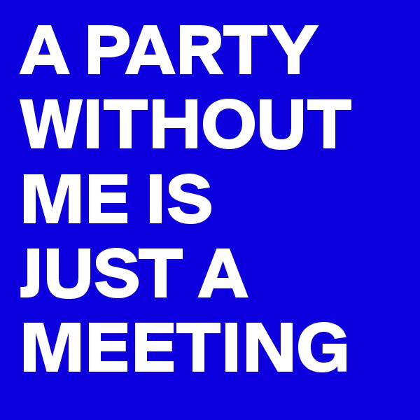 A PARTY WITHOUT ME IS 
JUST A MEETING