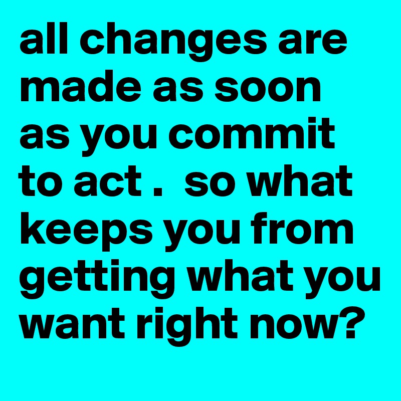 all changes are made as soon as you commit to act .  so what keeps you from getting what you want right now?