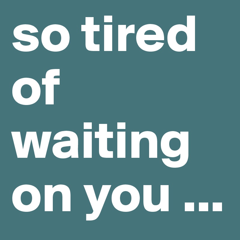 i am so tired of waiting for you