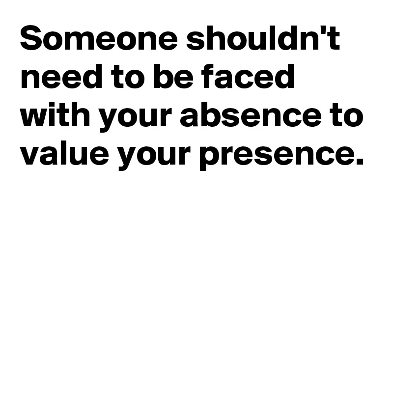 Someone shouldn't need to be faced with your absence to value your presence.




