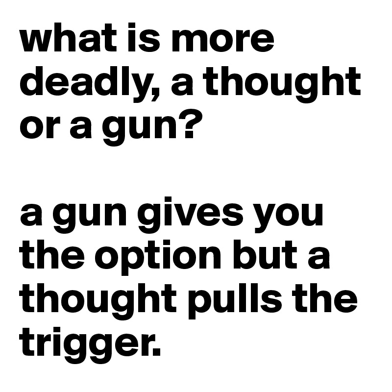 what is more deadly, a thought or a gun?

a gun gives you the option but a thought pulls the trigger.