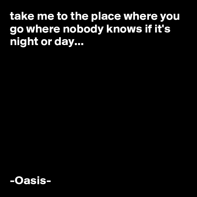 take me to the place where you go where nobody knows if it's night or day...










-Oasis-