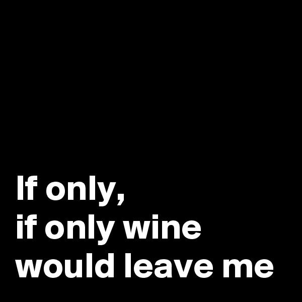 



If only,
if only wine would leave me