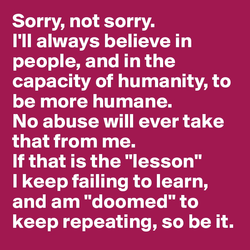 Sorry, not sorry. 
I'll always believe in people, and in the capacity of humanity, to be more humane.
No abuse will ever take that from me. 
If that is the "lesson" 
I keep failing to learn, and am "doomed" to keep repeating, so be it.