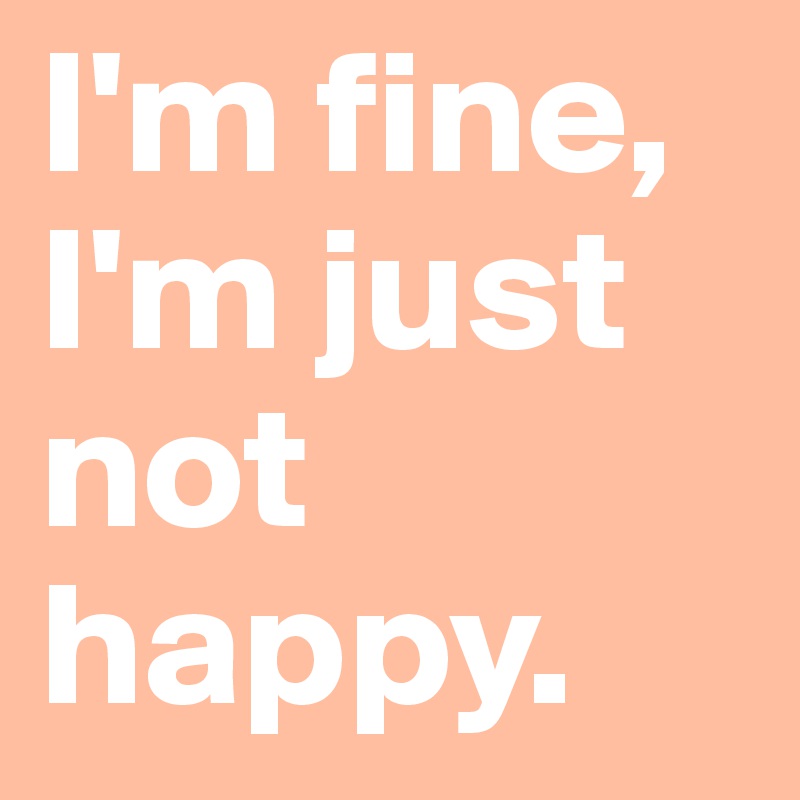 I'm fine, I'm just not happy.