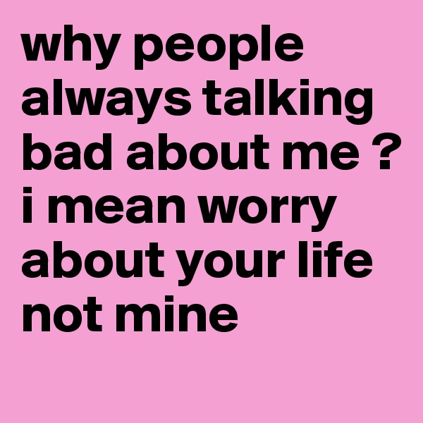 why people always talking bad about me ? i mean worry about your life not mine