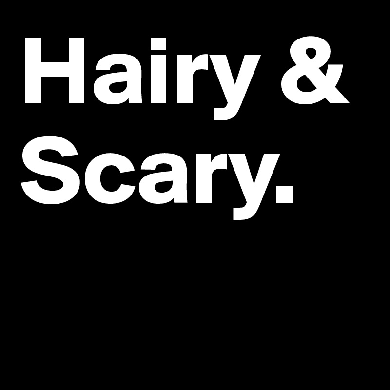 Hairy &
Scary.
