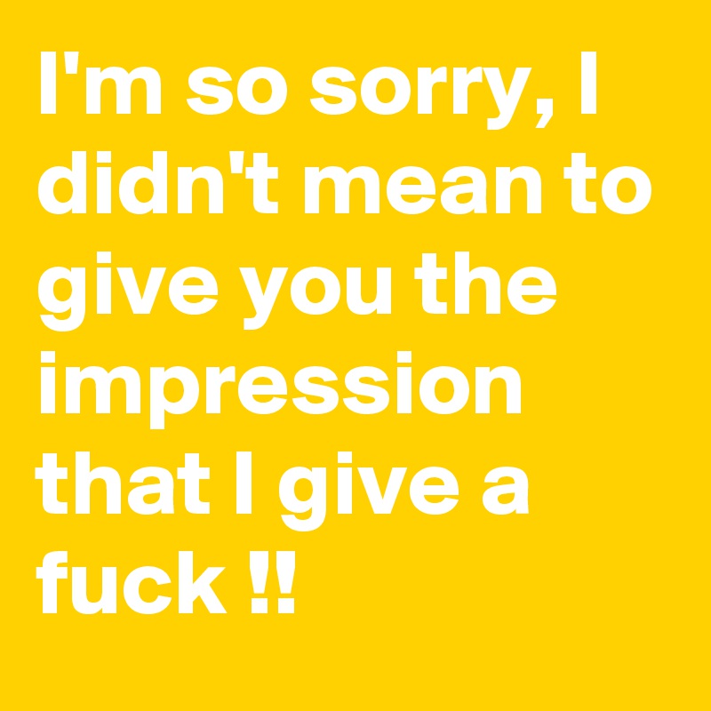 I'm so sorry, I didn't mean to give you the impression that I give a fuck !!