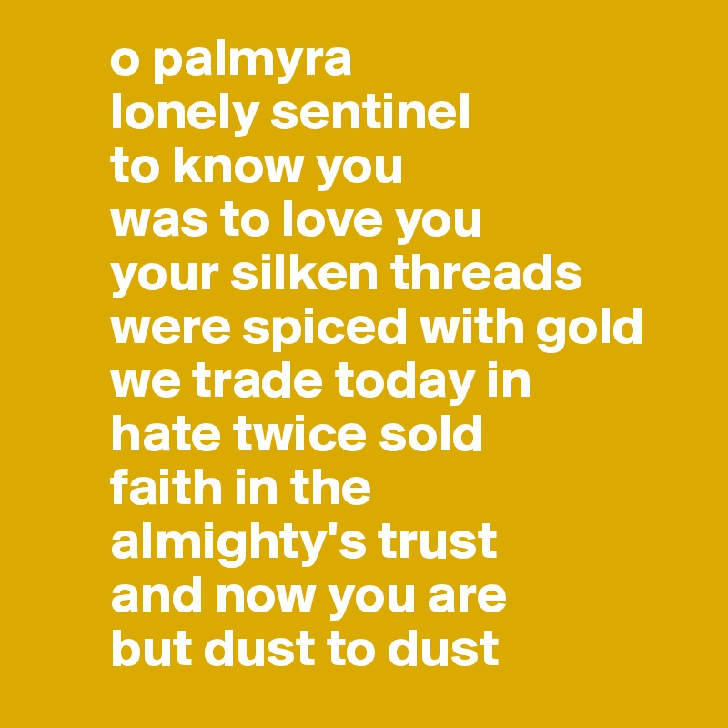        o palmyra
       lonely sentinel 
       to know you 
       was to love you
       your silken threads
       were spiced with gold
       we trade today in
       hate twice sold
       faith in the 
       almighty's trust
       and now you are 
       but dust to dust