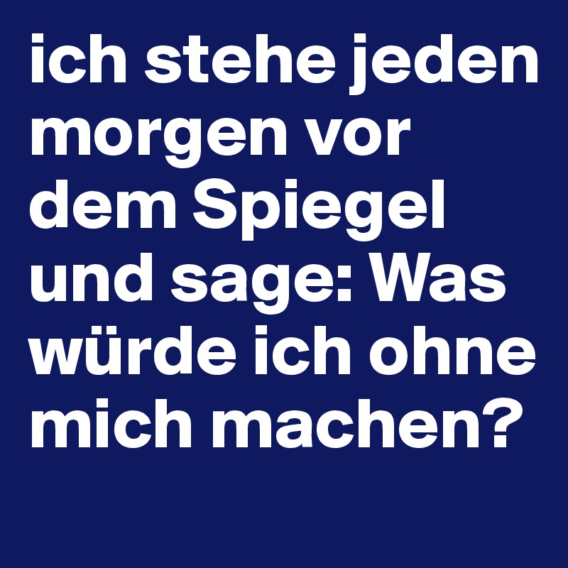 ich stehe jeden morgen vor dem Spiegel und sage: Was würde ich ohne mich machen?