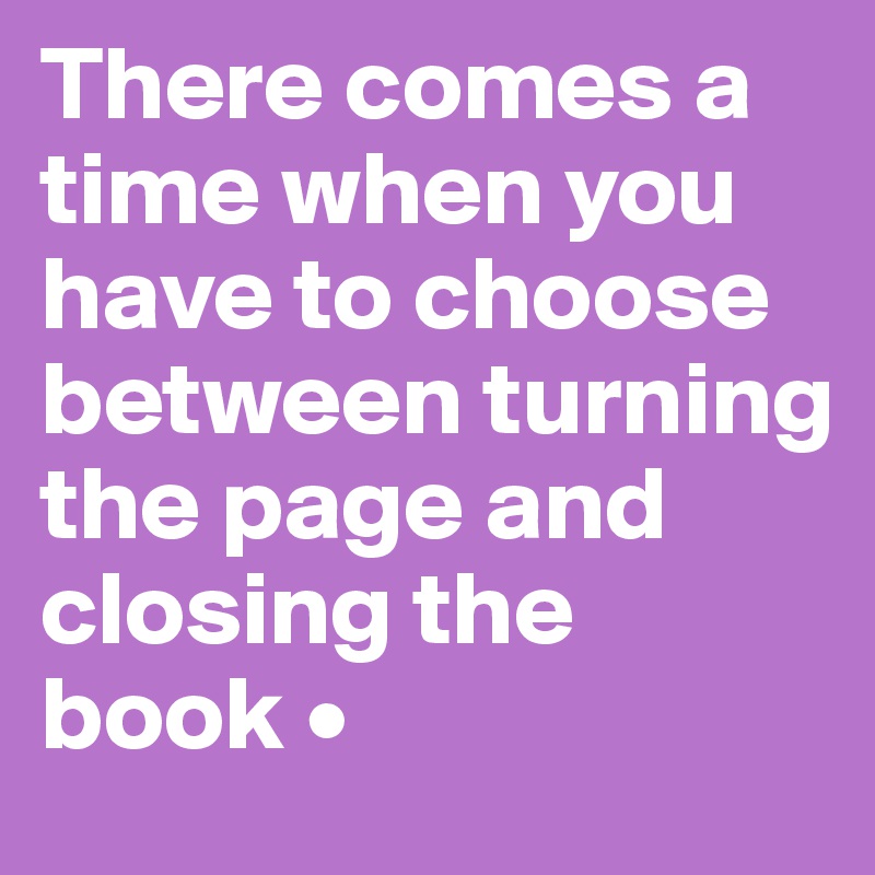 There comes a time when you have to choose between turning the page and closing the book •