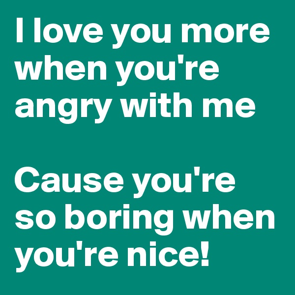 I love you more when you're angry with me

Cause you're so boring when you're nice!