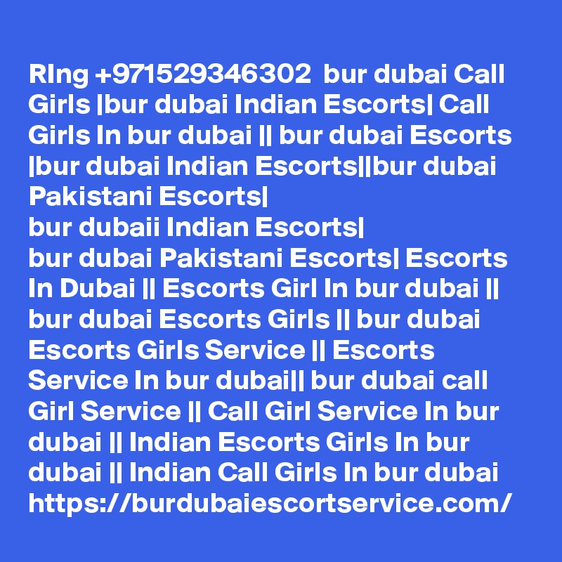 
RIng +971529346302  bur dubai Call Girls |bur dubai Indian Escorts| Call Girls In bur dubai || bur dubai Escorts |bur dubai Indian Escorts||bur dubai Pakistani Escorts|
bur dubaii Indian Escorts|
bur dubai Pakistani Escorts| Escorts In Dubai || Escorts Girl In bur dubai || bur dubai Escorts Girls || bur dubai Escorts Girls Service || Escorts Service In bur dubai|| bur dubai call Girl Service || Call Girl Service In bur dubai || Indian Escorts Girls In bur dubai || Indian Call Girls In bur dubai 
https://burdubaiescortservice.com/