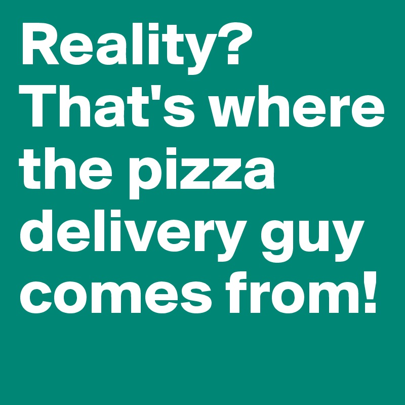 Reality? That's where the pizza delivery guy comes from!