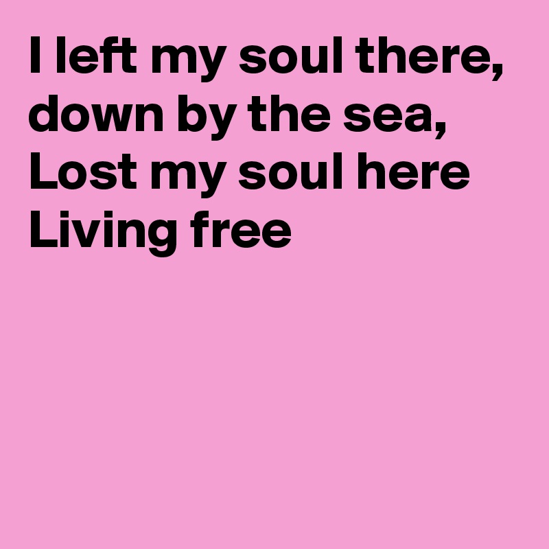 I left my soul there, 
down by the sea, Lost my soul here
Living free
 


