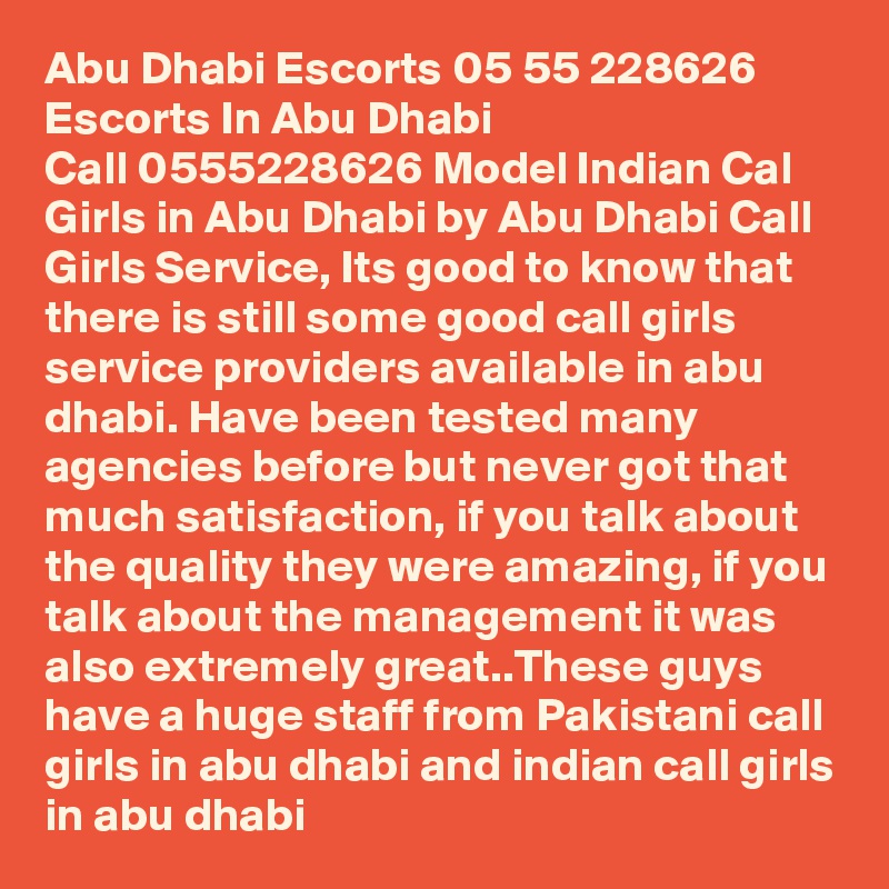 Abu Dhabi Escorts 05 5?5 2?28626? Escorts In Abu Dhabi
Call 0555228626 Model Indian Cal Girls in Abu Dhabi by Abu Dhabi Call Girls Service, Its good to know that there is still some good call girls service providers available in abu dhabi. Have been tested many agencies before but never got that much satisfaction, if you talk about the quality they were amazing, if you talk about the management it was also extremely great..These guys have a huge staff from Pakistani call girls in abu dhabi and indian call girls in abu dhabi