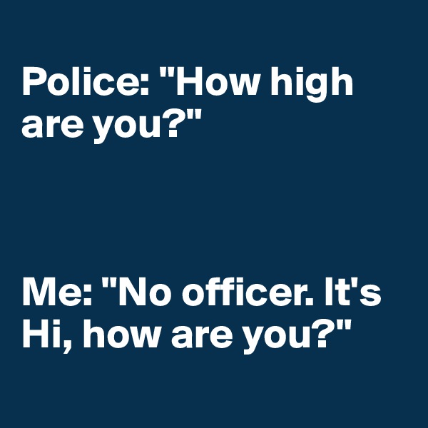 
Police: "How high are you?"



Me: "No officer. It's Hi, how are you?"
