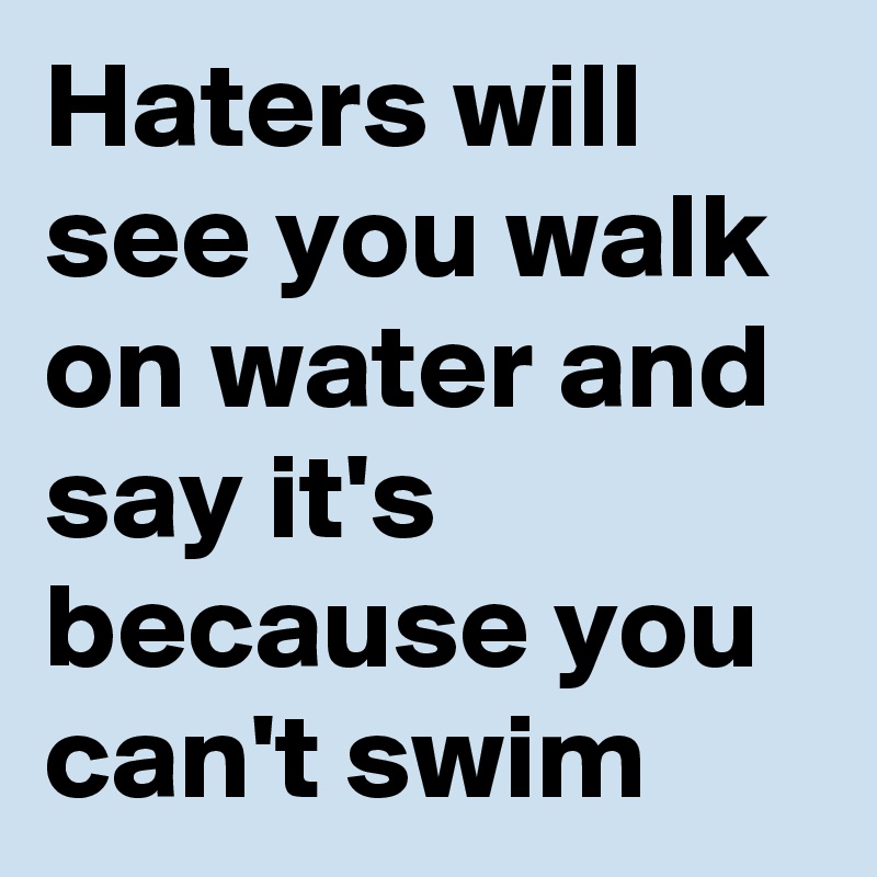 Haters will see you walk on water and say it's because you can't swim ...